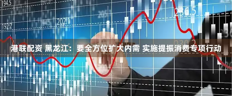 港联配资 黑龙江：要全方位扩大内需 实施提振消费专项行动