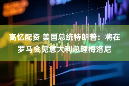 高忆配资 美国总统特朗普：将在罗马会见意大利总理梅洛尼