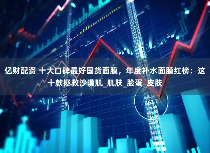 亿财配资 十大口碑最好国货面膜，年度补水面膜红榜：这十款拯救沙漠肌_肌肤_脸蛋_皮肤
