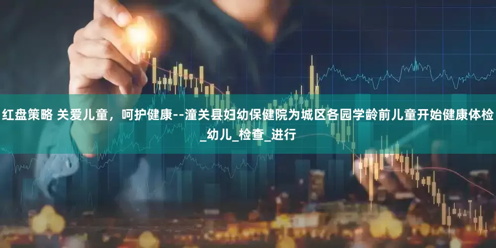 红盘策略 关爱儿童，呵护健康--潼关县妇幼保健院为城区各园学龄前儿童开始健康体检_幼儿_检查_进行