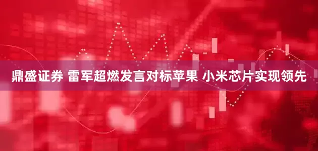 鼎盛证券 雷军超燃发言对标苹果 小米芯片实现领先
