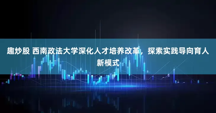 趣炒股 西南政法大学深化人才培养改革，探索实践导向育人新模式