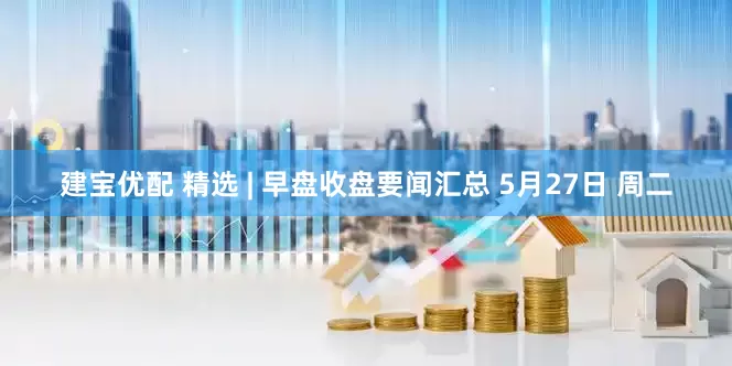 建宝优配 精选 | 早盘收盘要闻汇总 5月27日 周二