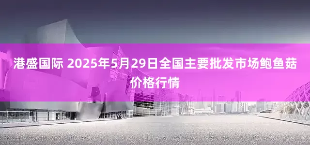 港盛国际 2025年5月29日全国主要批发市场鲍鱼菇价格行情