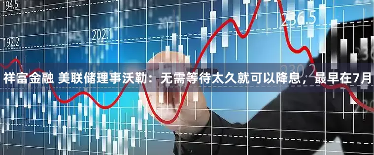 祥富金融 美联储理事沃勒：无需等待太久就可以降息，最早在7月