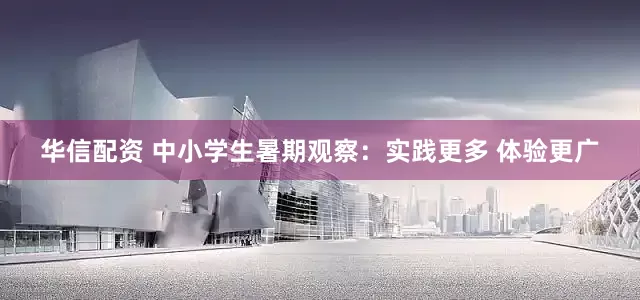 华信配资 中小学生暑期观察：实践更多 体验更广