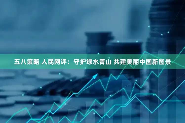 五八策略 人民网评：守护绿水青山 共建美丽中国新图景