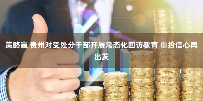 策略赢 贵州对受处分干部开展常态化回访教育 重拾信心再出发