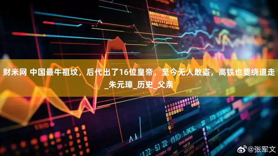 财米网 中国最牛祖坟，后代出了16位皇帝，至今无人敢盗，高铁也要绕道走_朱元璋_历史_父亲