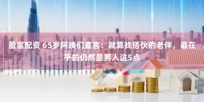 盈富配资 65岁阿姨们直言：就算找搭伙的老伴，最在乎的仍然是男人这5点