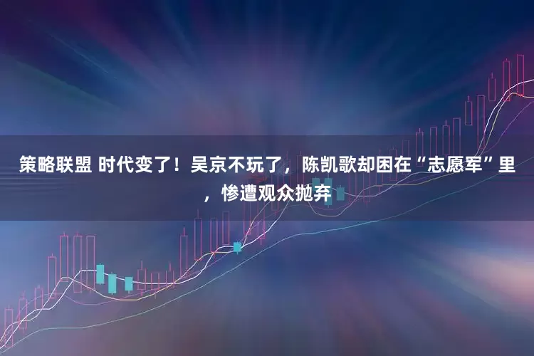 策略联盟 时代变了！吴京不玩了，陈凯歌却困在“志愿军”里，惨遭观众抛弃