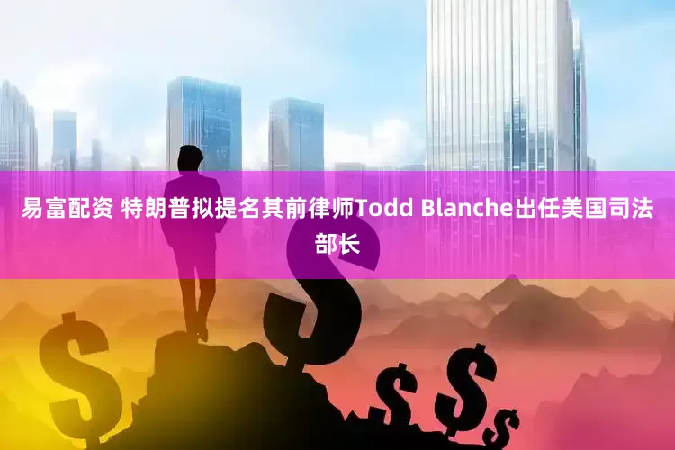易富配资 特朗普拟提名其前律师Todd Blanche出任美国司法部长