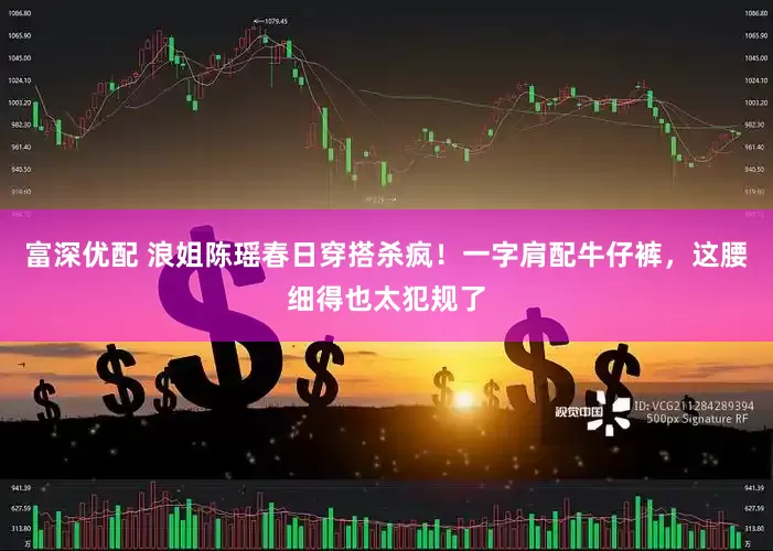 富深优配 浪姐陈瑶春日穿搭杀疯！一字肩配牛仔裤，这腰细得也太犯规了