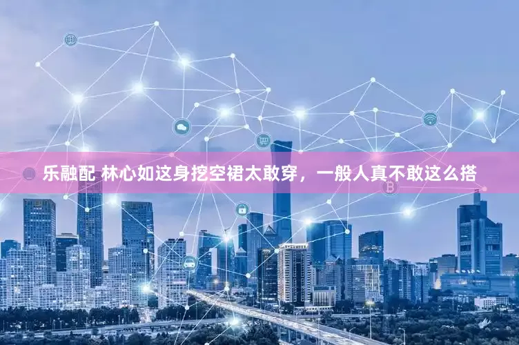 乐融配 林心如这身挖空裙太敢穿，一般人真不敢这么搭